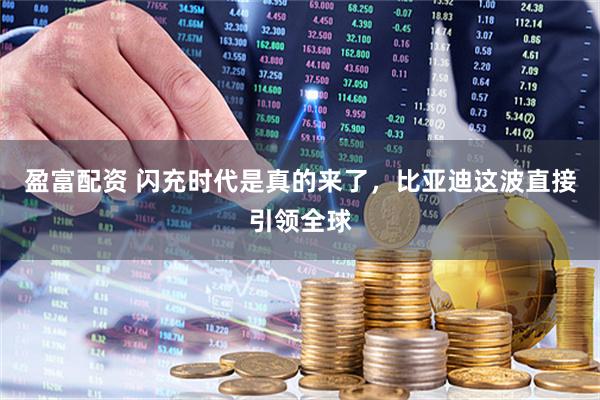 盈富配资 闪充时代是真的来了，比亚迪这波直接引领全球