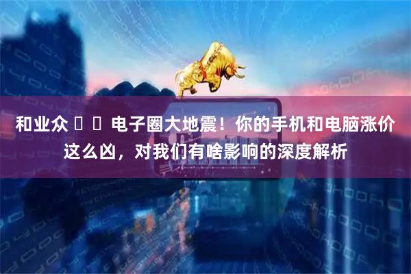 和业众 ⚡️电子圈大地震！你的手机和电脑涨价这么凶，对我们有啥影响的深度解析
