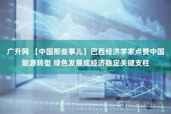 广升网 【中国那些事儿】巴西经济学家点赞中国能源转型 绿色发展成经济稳定关键支柱