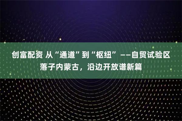 创富配资 从“通道”到“枢纽” ——自贸试验区落子内蒙古，沿边开放谱新篇