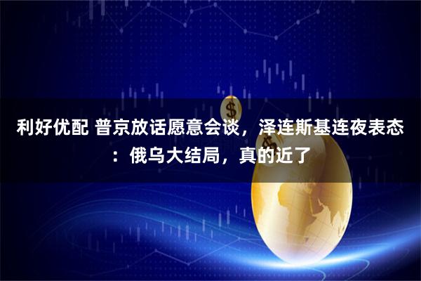 利好优配 普京放话愿意会谈，泽连斯基连夜表态：俄乌大结局，真的近了