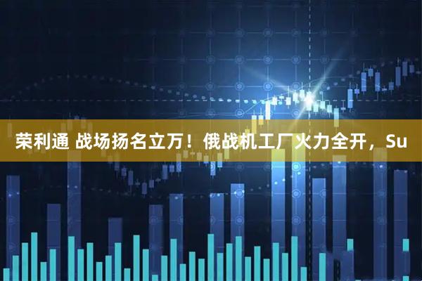 荣利通 战场扬名立万！俄战机工厂火力全开，Su