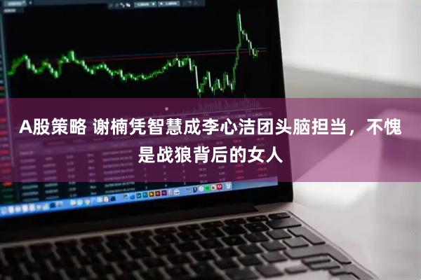 A股策略 谢楠凭智慧成李心洁团头脑担当，不愧是战狼背后的女人