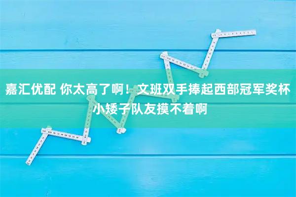 嘉汇优配 你太高了啊！文班双手捧起西部冠军奖杯 小矮子队友摸不着啊