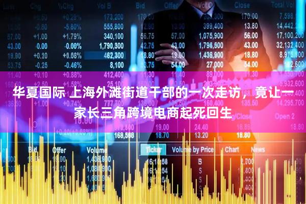 华夏国际 上海外滩街道干部的一次走访,竟让一家长三角跨境电商起死回生