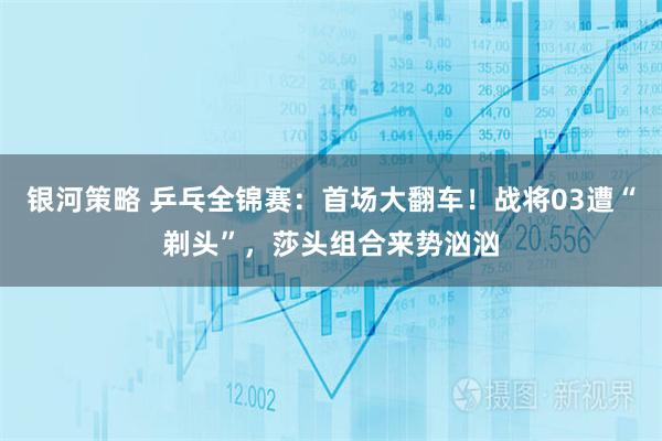 银河策略 乒乓全锦赛：首场大翻车！战将03遭“剃头”，莎头组合来势汹汹