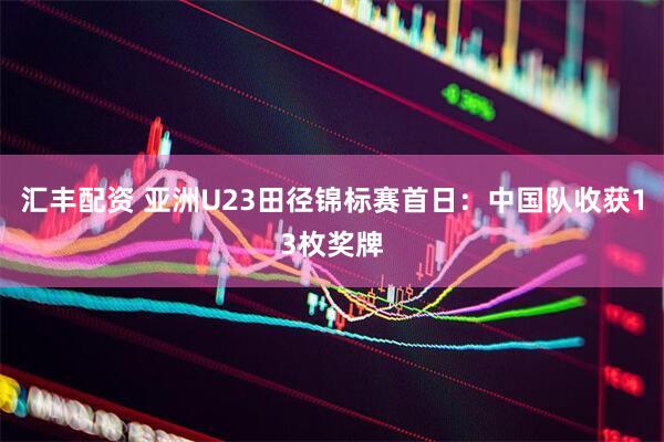汇丰配资 亚洲U23田径锦标赛首日:中国队收获13枚奖牌