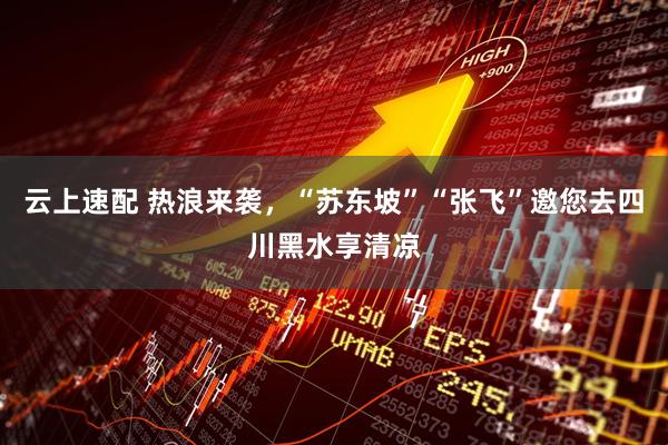 云上速配 热浪来袭，“苏东坡”“张飞”邀您去四川黑水享清凉