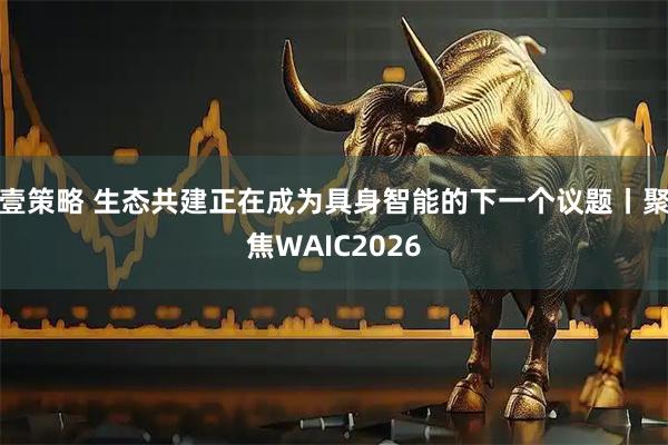 壹策略 生态共建正在成为具身智能的下一个议题丨聚焦WAIC2026
