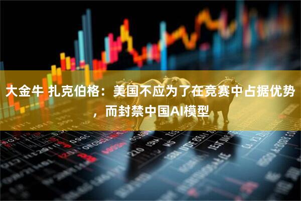 大金牛 扎克伯格：美国不应为了在竞赛中占据优势，而封禁中国AI模型