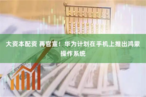 大资本配资 再官宣!华为计划在手机上推出鸿蒙操作系统