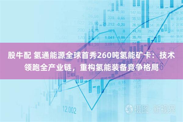 股牛配 氢通能源全球首秀260吨氢能矿卡：技术领跑全产业链，重构氢能装备竞争格局