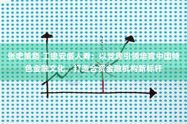 张吧策路 工银安盛人寿：以党建引领培育中国特色金融文化，打造合资金融机构新标杆