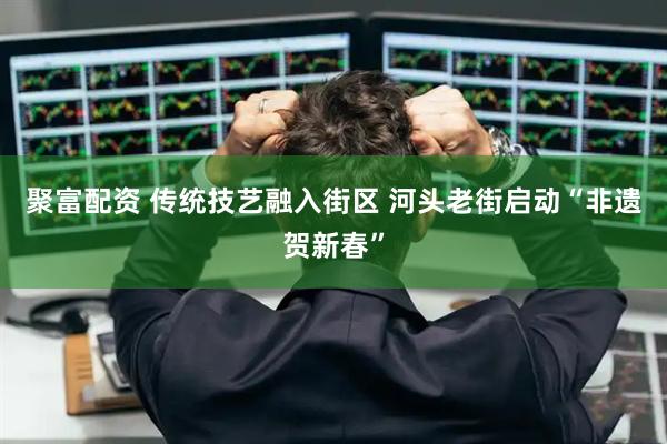 聚富配资 传统技艺融入街区 河头老街启动“非遗贺新春”