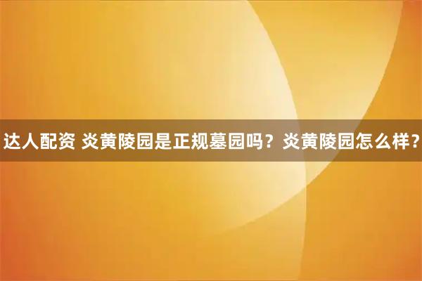 达人配资 炎黄陵园是正规墓园吗？炎黄陵园怎么样？