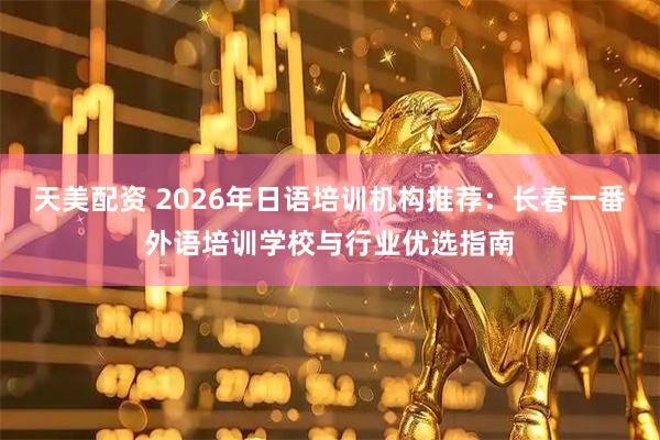 天美配资 2026年日语培训机构推荐：长春一番外语培训学校与行业优选指南