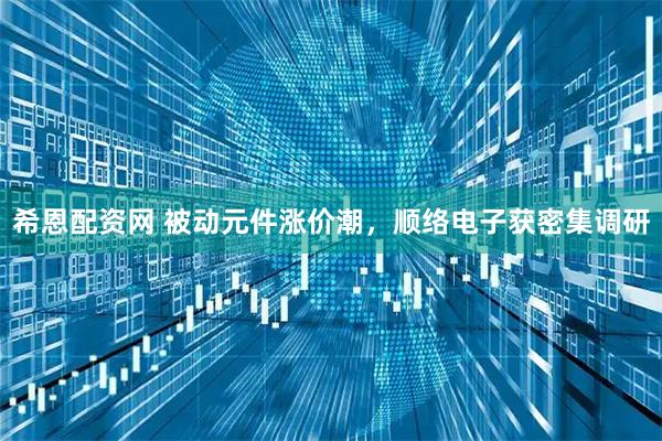 希恩配资网 被动元件涨价潮，顺络电子获密集调研