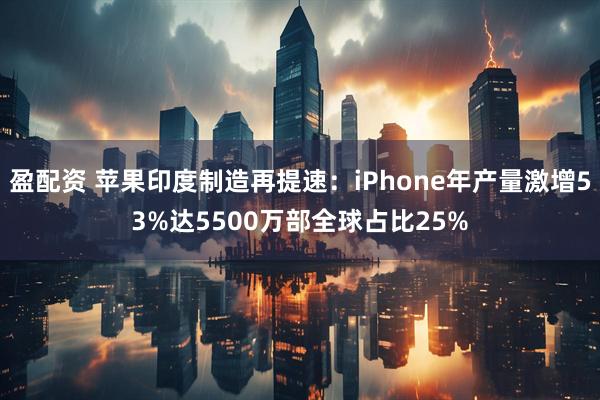 盈配资 苹果印度制造再提速：iPhone年产量激增53%达5500万部全球占比25%