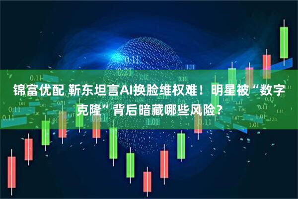 锦富优配 靳东坦言AI换脸维权难！明星被“数字克隆”背后暗藏哪些风险？