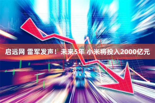 启远网 雷军发声！未来5年 小米将投入2000亿元