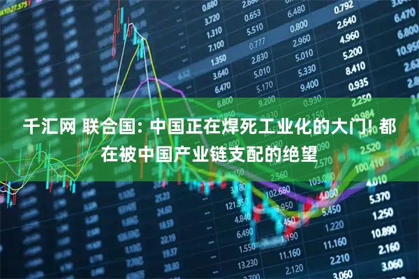 千汇网 联合国: 中国正在焊死工业化的大门! 都在被中国产业链支配的绝望