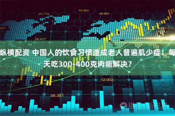 纵横配资 中国人的饮食习惯造成老人普遍肌少症！每天吃300-400克肉能解决？