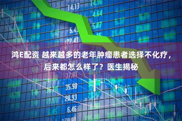 鸿E配资 越来越多的老年肿瘤患者选择不化疗，后来都怎么样了？医生揭秘