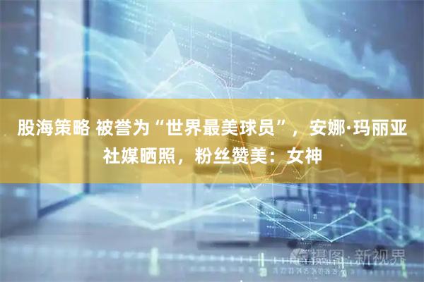 股海策略 被誉为“世界最美球员”，安娜·玛丽亚社媒晒照，粉丝赞美：女神