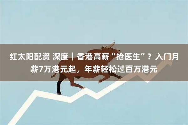 红太阳配资 深度｜香港高薪“抢医生”？入门月薪7万港元起，年薪轻松过百万港元