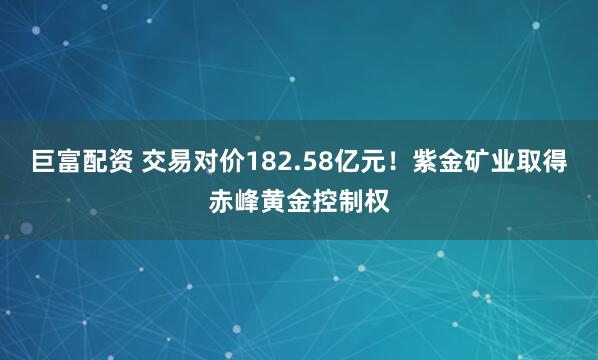巨富配资 交易对价182.58亿元！紫金矿业取得赤峰黄金控制权
