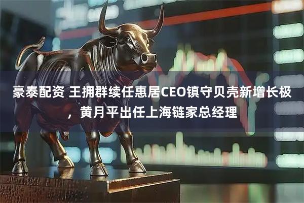 豪泰配资 王拥群续任惠居CEO镇守贝壳新增长极，黄月平出任上海链家总经理