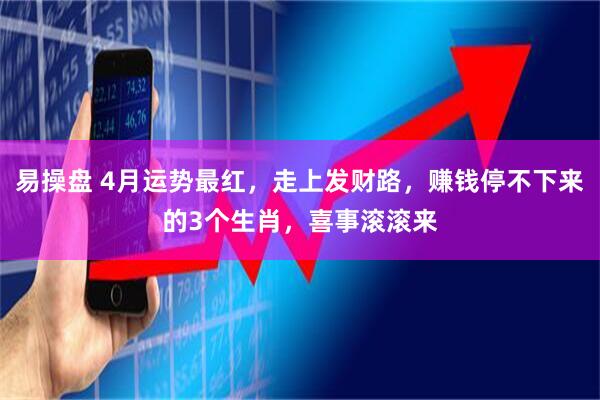 易操盘 4月运势最红，走上发财路，赚钱停不下来的3个生肖，喜事滚滚来