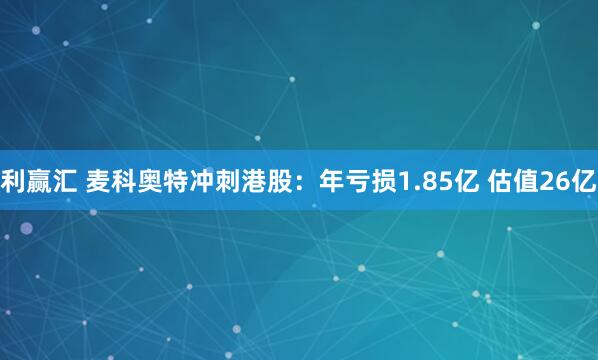 利赢汇 麦科奥特冲刺港股：年亏损1.85亿 估值26亿
