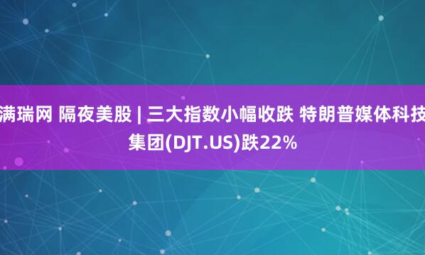 满瑞网 隔夜美股 | 三大指数小幅收跌 特朗普媒体科技集团(DJT.US)跌22%