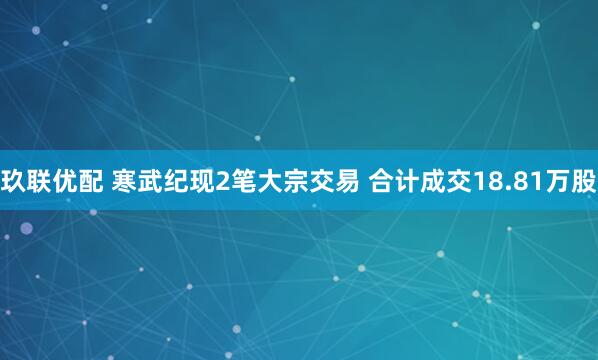 玖联优配 寒武纪现2笔大宗交易 合计成交18.81万股