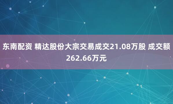 东南配资 精达股份大宗交易成交21.08万股 成交额262.66万元