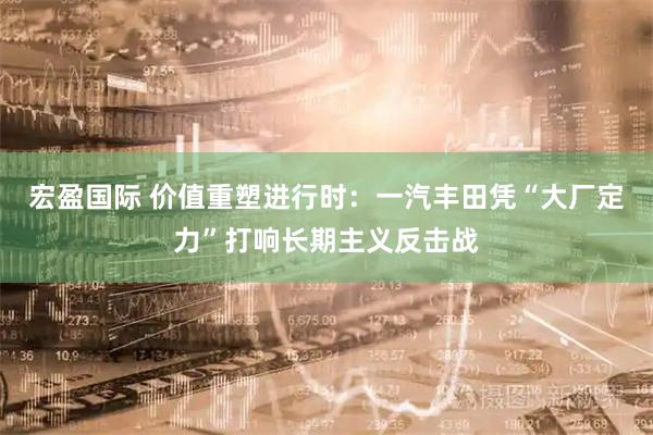 宏盈国际 价值重塑进行时：一汽丰田凭“大厂定力”打响长期主义反击战