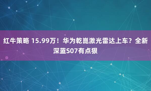 红牛策略 15.99万！华为乾崑激光雷达上车？全新深蓝S07有点狠