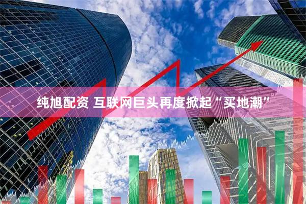 纯旭配资 互联网巨头再度掀起“买地潮”