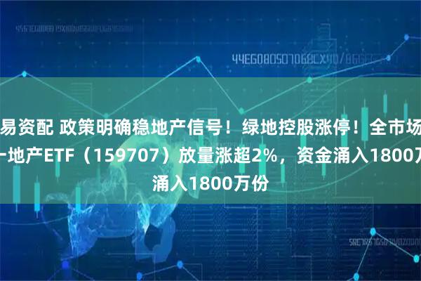 易资配 政策明确稳地产信号！绿地控股涨停！全市场唯一地产ETF（159707）放量涨超2%，资金涌入1800万份