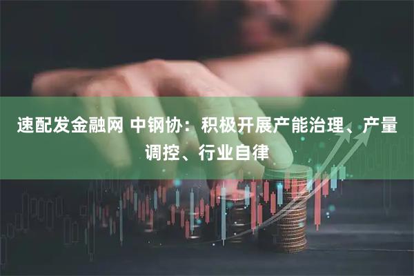 速配发金融网 中钢协：积极开展产能治理、产量调控、行业自律