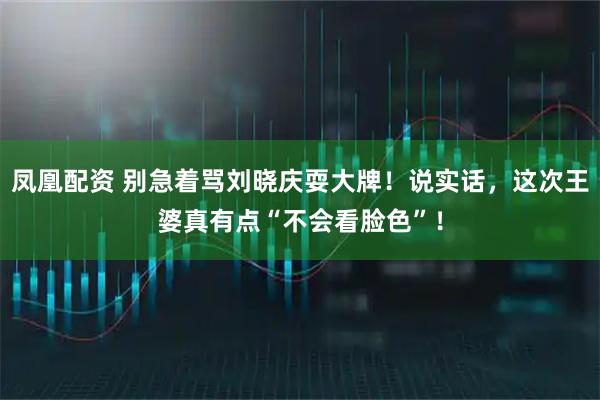 凤凰配资 别急着骂刘晓庆耍大牌！说实话，这次王婆真有点“不会看脸色”！