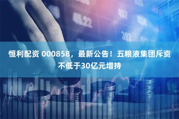 恒利配资 000858，最新公告！五粮液集团斥资不低于30亿元增持