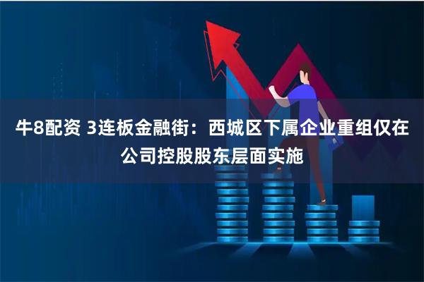牛8配资 3连板金融街：西城区下属企业重组仅在公司控股股东层面实施