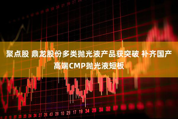 聚点股 鼎龙股份多类抛光液产品获突破 补齐国产高端CMP抛光液短板