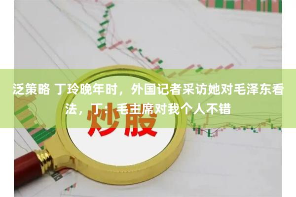 泛策略 丁玲晚年时，外国记者采访她对毛泽东看法，丁：毛主席对我个人不错