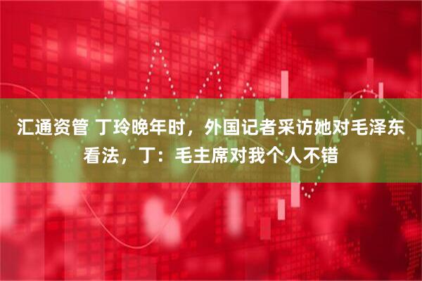 汇通资管 丁玲晚年时，外国记者采访她对毛泽东看法，丁：毛主席对我个人不错