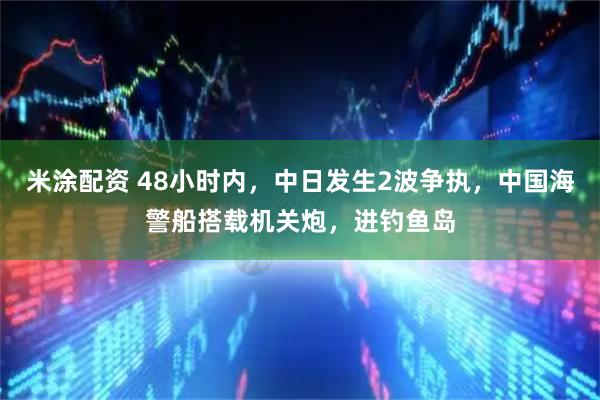 米涂配资 48小时内,中日发生2波争执,中国海警船搭载机关炮,进钓鱼岛