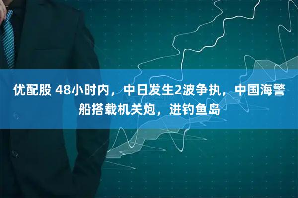 优配股 48小时内，中日发生2波争执，中国海警船搭载机关炮，进钓鱼岛