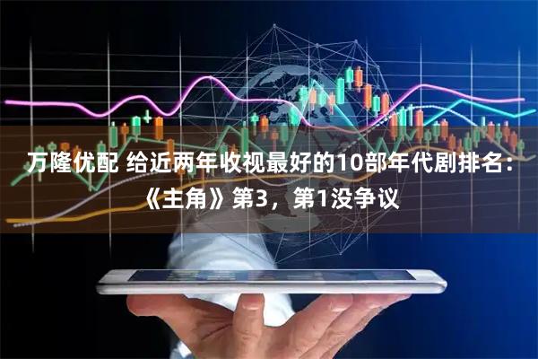万隆优配 给近两年收视最好的10部年代剧排名：《主角》第3，第1没争议